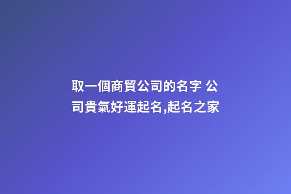 取一個商貿公司的名字 公司貴氣好運起名,起名之家-第1張-公司起名-玄機派